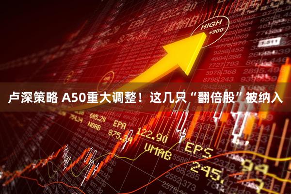 卢深策略 A50重大调整！这几只“翻倍股”被纳入