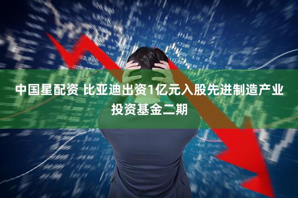 中国星配资 比亚迪出资1亿元入股先进制造产业投资基金二期