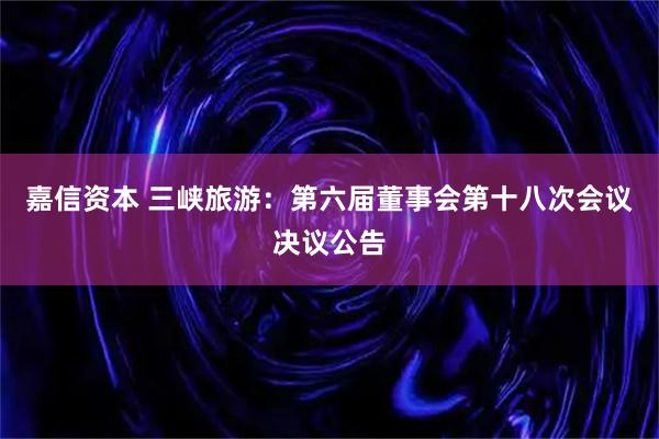 嘉信资本 三峡旅游：第六届董事会第十八次会议决议公告