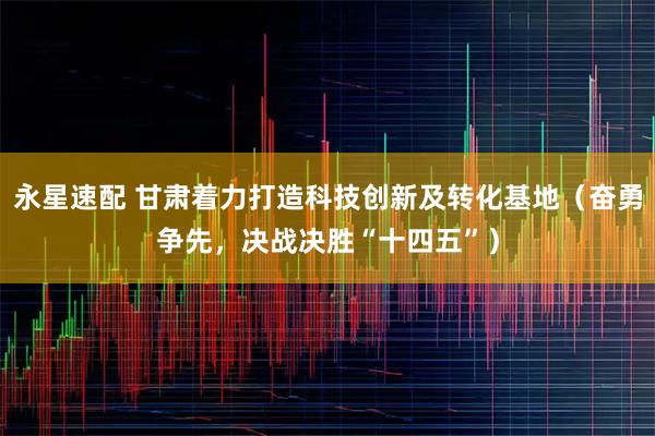 永星速配 甘肃着力打造科技创新及转化基地（奋勇争先，决战决胜“十四五”）