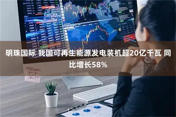 明珠国际 我国可再生能源发电装机超20亿千瓦 同比增长58%