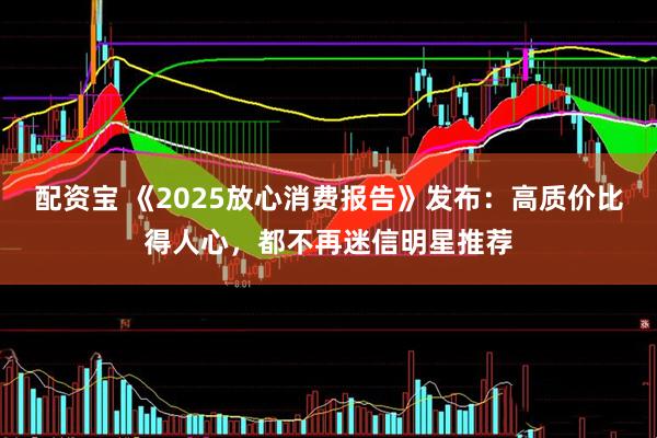 配资宝 《2025放心消费报告》发布：高质价比得人心，都不再迷信明星推荐