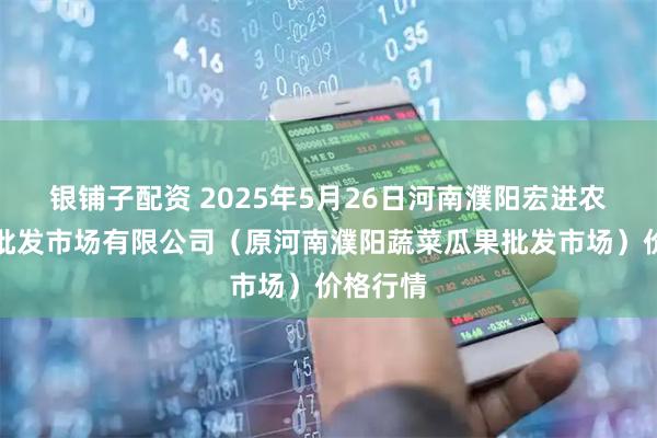 银铺子配资 2025年5月26日河南濮阳宏进农副产品批发市场有限公司（原河南濮阳蔬菜瓜果批发市场）价格行情