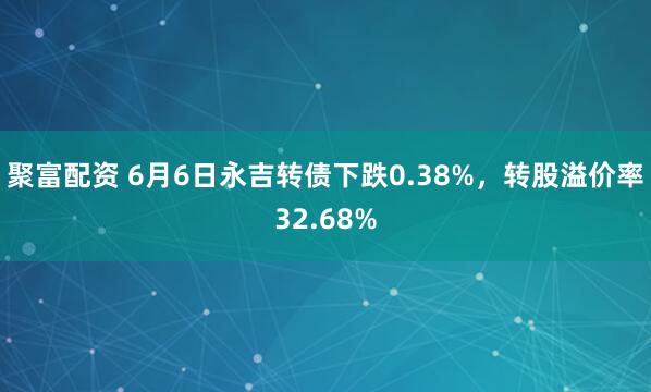 聚富配资 6月6日永吉转债下跌0.38%，转股溢价率32.68%