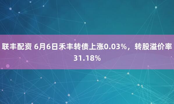 联丰配资 6月6日禾丰转债上涨0.03%，转股溢价率31.18%