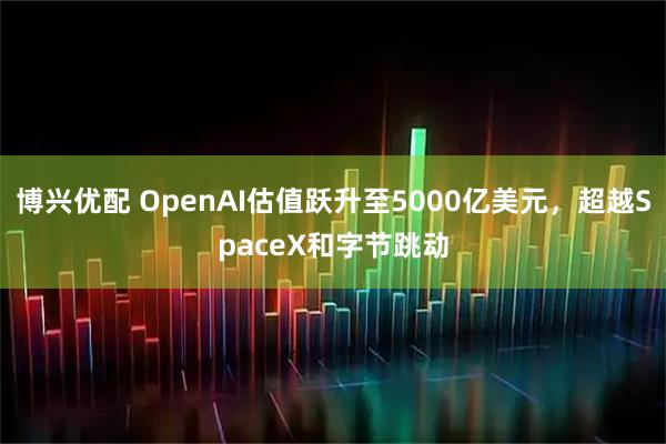 博兴优配 OpenAI估值跃升至5000亿美元，超越SpaceX和字节跳动