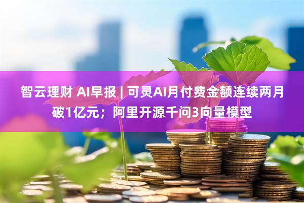 智云理财 AI早报 | 可灵AI月付费金额连续两月破1亿元；阿里开源千问3向量模型