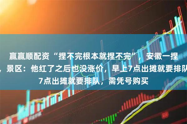 赢赢顺配资 “捏不完根本就捏不完”，安徽一捏面人大叔走红，景区：他红了之后也没涨价，早上7点出摊就要排队，需凭号购买
