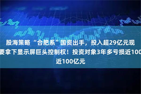 股海策略 “合肥系”国资出手，投入超29亿元现金，要拿下显示屏巨头控制权！投资对象3年多亏损近100亿元