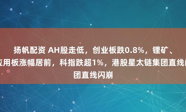 扬帆配资 AH股走低，创业板跌0.8%，锂矿、AI应用板涨幅居前，科指跌超1%，港股星太链集团直线闪崩