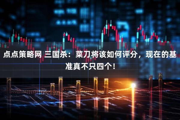 点点策略网 三国杀：菜刀将该如何评分，现在的基准真不只四个！