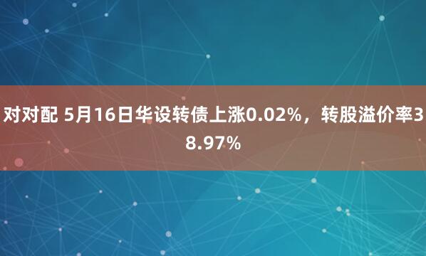 对对配 5月16日华设转债上涨0.02%，转股溢价率38.97%