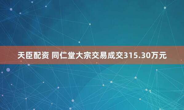 天臣配资 同仁堂大宗交易成交315.30万元