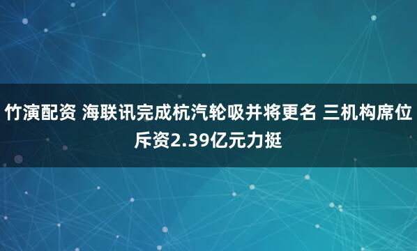 竹演配资 海联讯完成杭汽轮吸并将更名 三机构席位斥资2.39亿元力挺