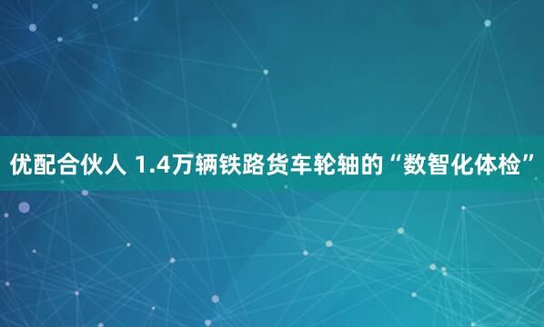 优配合伙人 1.4万辆铁路货车轮轴的“数智化体检”