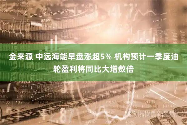 金来源 中远海能早盘涨超5% 机构预计一季度油轮盈利将同比大增数倍