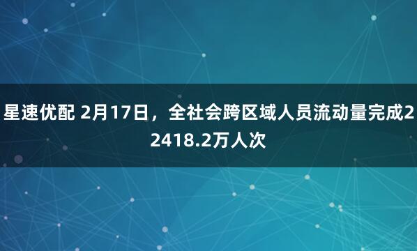 星速优配 2月17日，全社会跨区域人员流动量完成22418.2万人次