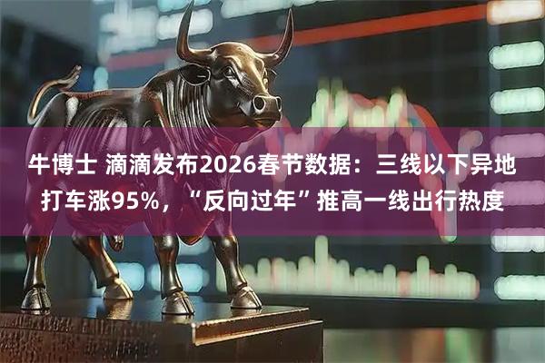 牛博士 滴滴发布2026春节数据:三线以下异地打车涨95%,“反向过年”推高一线出行热度