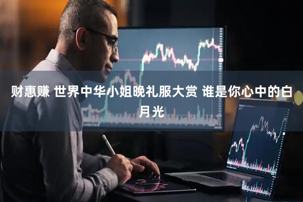 财惠赚 世界中华小姐晚礼服大赏 谁是你心中的白月光