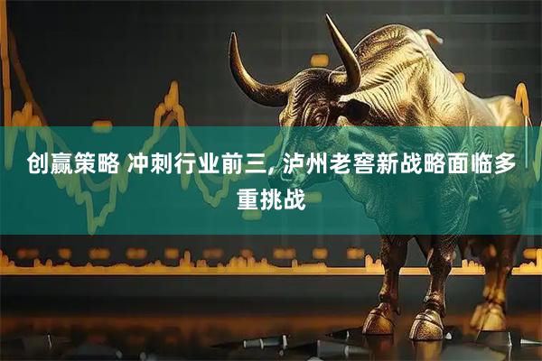 创赢策略 冲刺行业前三, 泸州老窖新战略面临多重挑战