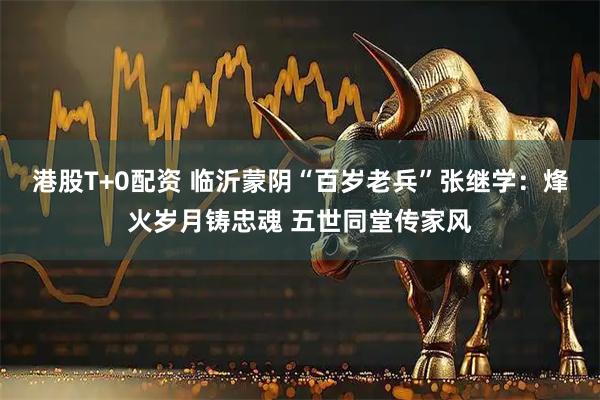 港股T+0配资 临沂蒙阴“百岁老兵”张继学：烽火岁月铸忠魂 五世同堂传家风