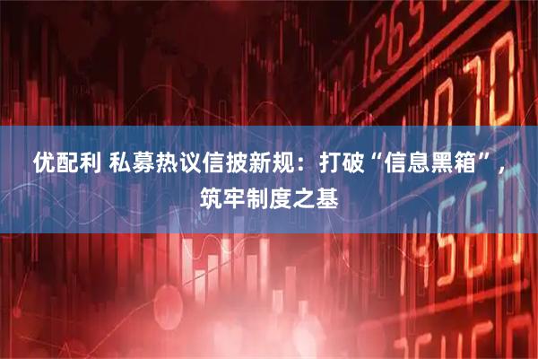 优配利 私募热议信披新规:打破“信息黑箱”,筑牢制度之基