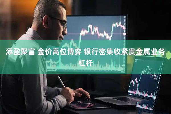 添盈聚富 金价高位博弈 银行密集收紧贵金属业务杠杆