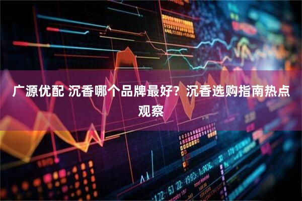 广源优配 沉香哪个品牌最好？沉香选购指南热点观察