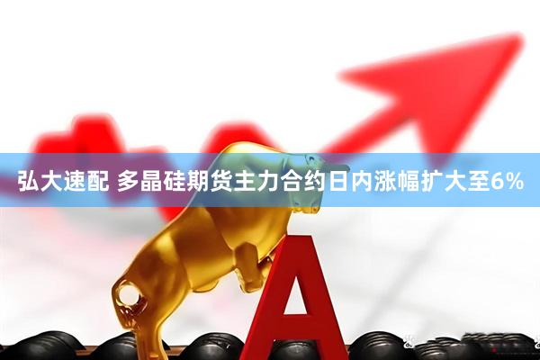 弘大速配 多晶硅期货主力合约日内涨幅扩大至6%