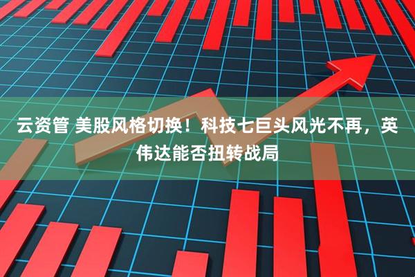 云资管 美股风格切换！科技七巨头风光不再，英伟达能否扭转战局