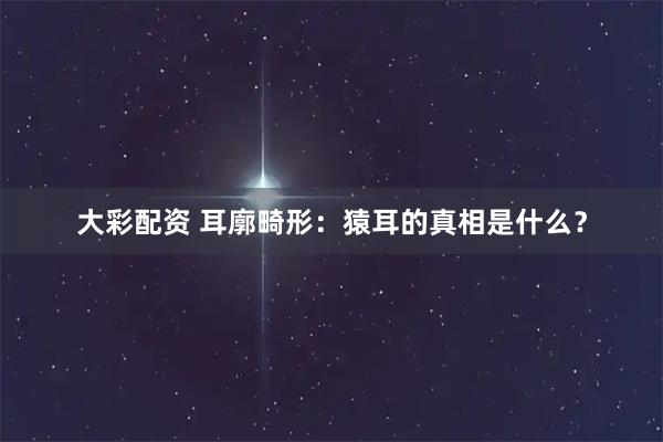 大彩配资 耳廓畸形：猿耳的真相是什么？