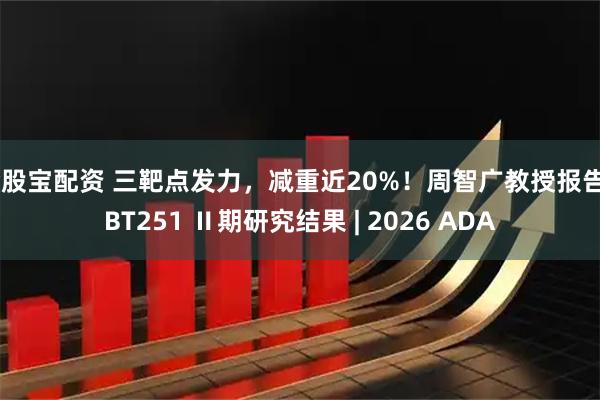 金股宝配资 三靶点发力，减重近20%！周智广教授报告UBT251 Ⅱ期研究结果 | 2026 ADA